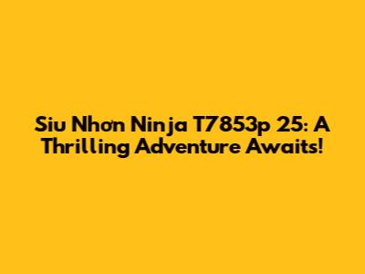 Siu Nhơn Ninja T7853p 25: A Thrilling Adventure Awaits!